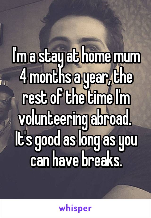 I'm a stay at home mum 4 months a year, the rest of the time I'm volunteering abroad. 
It's good as long as you can have breaks.