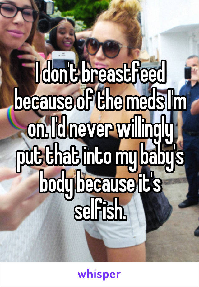 I don't breastfeed because of the meds I'm on. I'd never willingly put that into my baby's body because it's selfish.