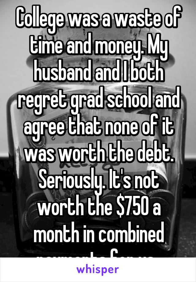 College was a waste of time and money. My husband and I both regret grad school and agree that none of it was worth the debt. Seriously. It's not worth the $750 a month in combined payments for us. 