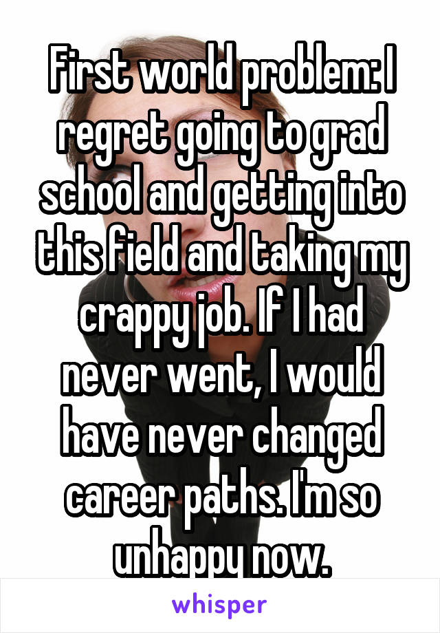 First world problem: I regret going to grad school and getting into this field and taking my crappy job. If I had never went, I would have never changed career paths. I'm so unhappy now.