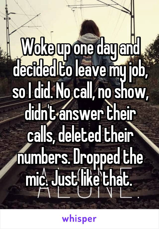 Woke up one day and decided to leave my job, so I did. No call, no show, didn't answer their calls, deleted their numbers. Dropped the mic. Just like that. 