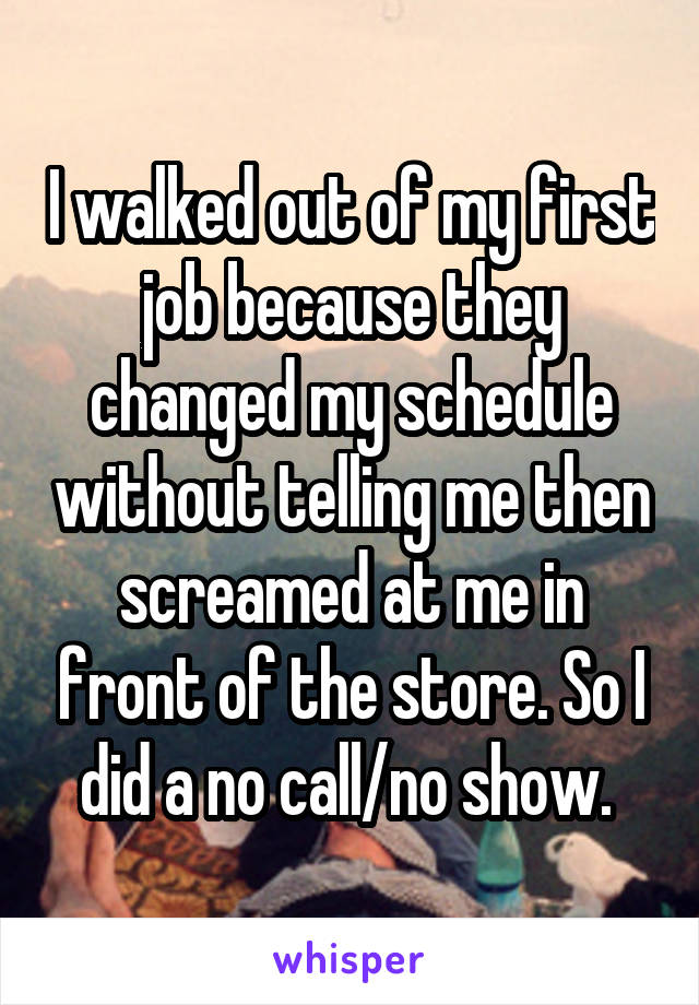 I walked out of my first job because they changed my schedule without telling me then screamed at me in front of the store. So I did a no call/no show. 