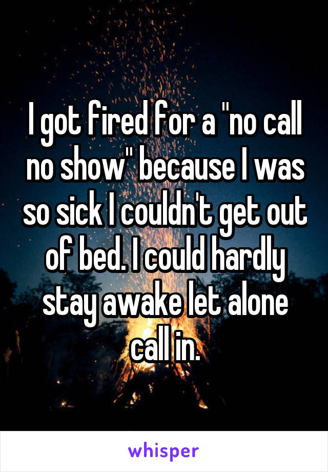 I got fired for a "no call no show" because I was so sick I couldn't get out of bed. I could hardly stay awake let alone call in.