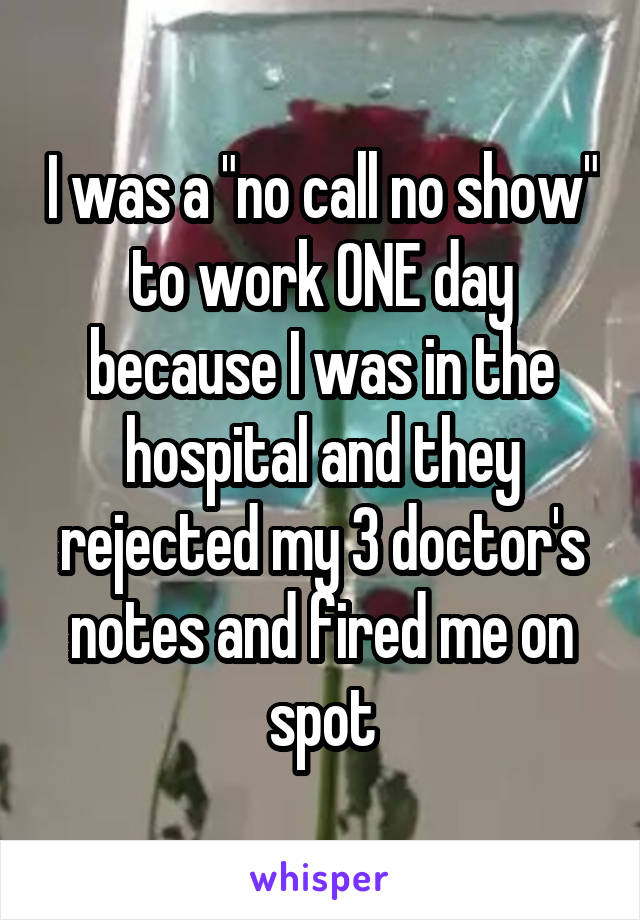 I was a "no call no show" to work ONE day because I was in the hospital and they rejected my 3 doctor's notes and fired me on spot