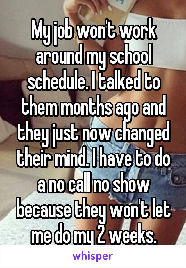 My job won't work around my school schedule. I talked to them months ago and they just now changed their mind. I have to do a no call no show because they won't let me do my 2 weeks.