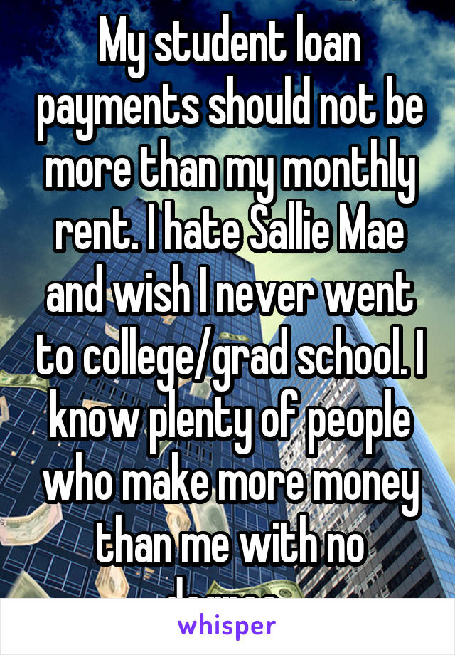 My student loan payments should not be more than my monthly rent. I hate Sallie Mae and wish I never went to college/grad school. I know plenty of people who make more money than me with no degree. 