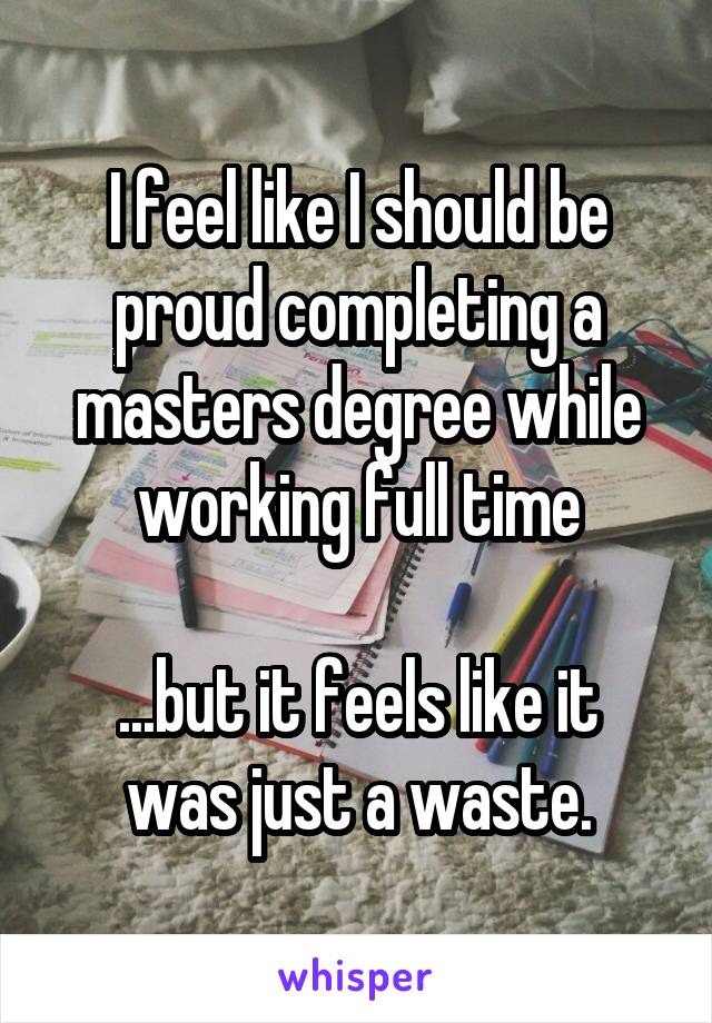 I feel like I should be proud completing a masters degree while working full time

...but it feels like it was just a waste.
