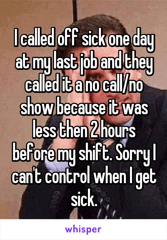 I called off sick one day at my last job and they called it a no call/no show because it was less then 2 hours before my shift. Sorry I can't control when I get sick.