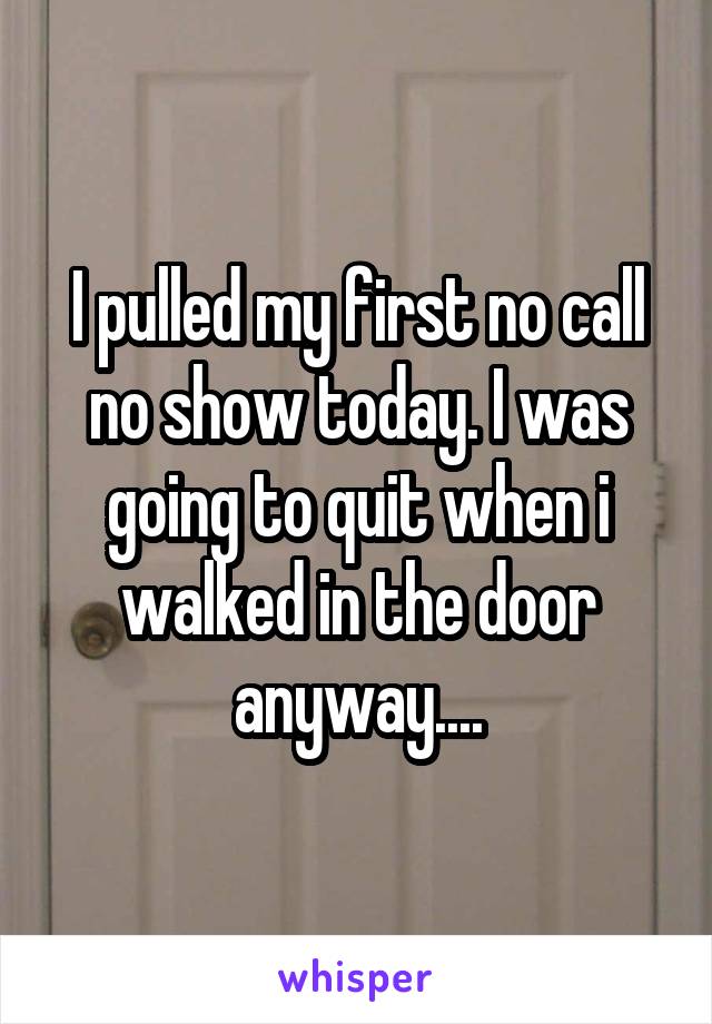 I pulled my first no call no show today. I was going to quit when i walked in the door anyway....