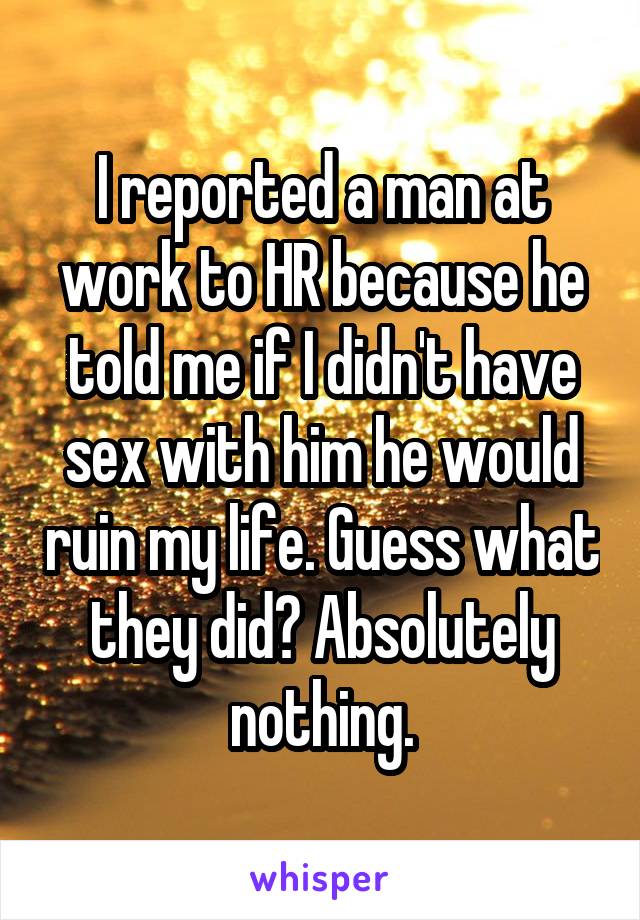 I reported a man at work to HR because he told me if I didn't have sex with him he would ruin my life. Guess what they did? Absolutely nothing.