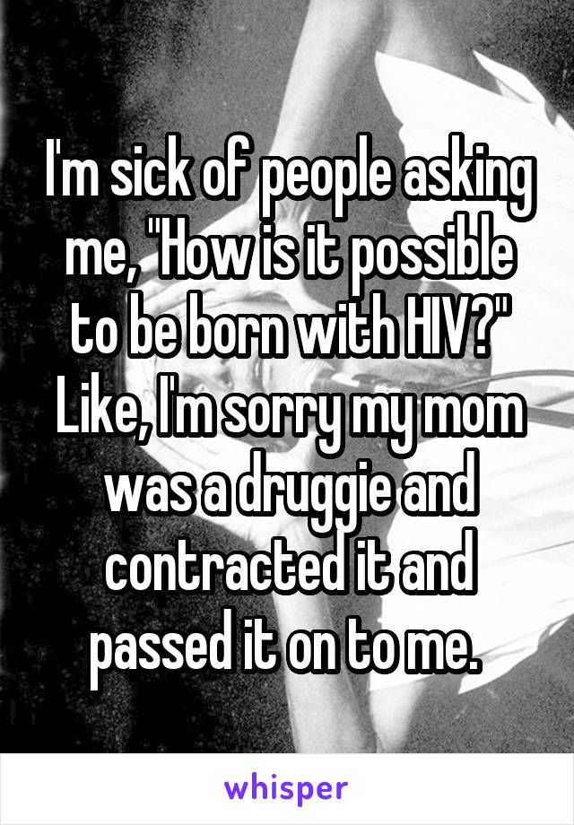 I'm sick of people asking me, "How is it possible to be born with HIV?" Like, I'm sorry my mom was a druggie and contracted it and passed it on to me. 