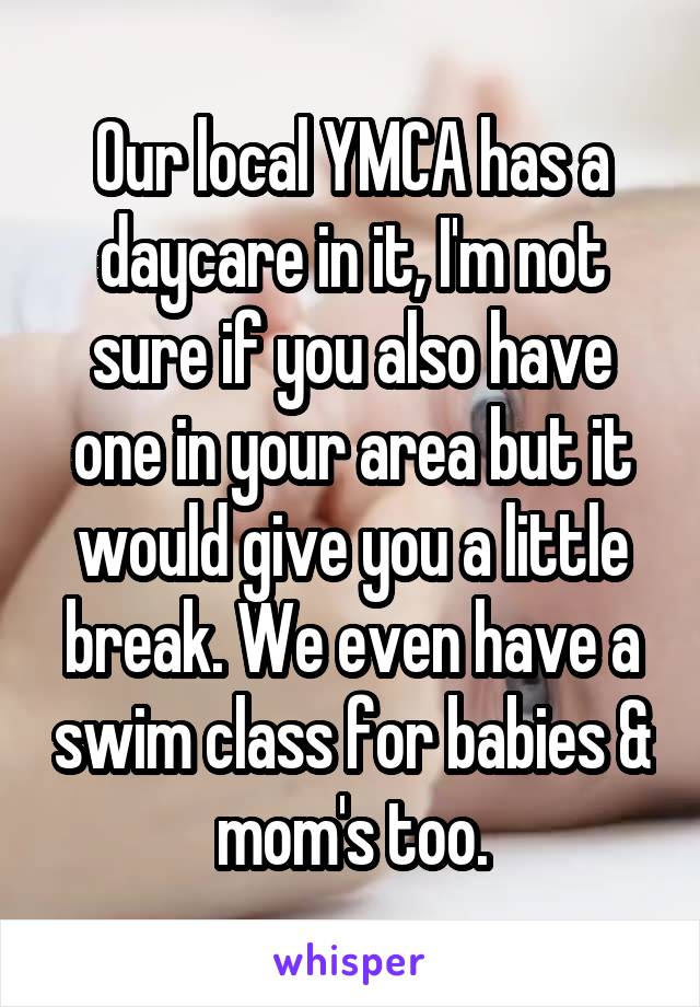 Our local YMCA has a daycare in it, I'm not sure if you also have one in your area but it would give you a little break. We even have a swim class for babies & mom's too.