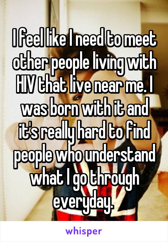 I feel like I need to meet other people living with HIV that live near me. I was born with it and it's really hard to find people who understand what I go through everyday. 