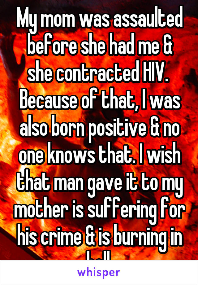 My mom was assaulted before she had me & she contracted HIV.  Because of that, I was also born positive & no one knows that. I wish that man gave it to my mother is suffering for his crime & is burning in hell.