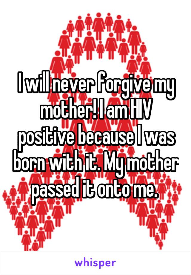 I will never forgive my mother! I am HIV positive because I was born with it. My mother passed it onto me. 