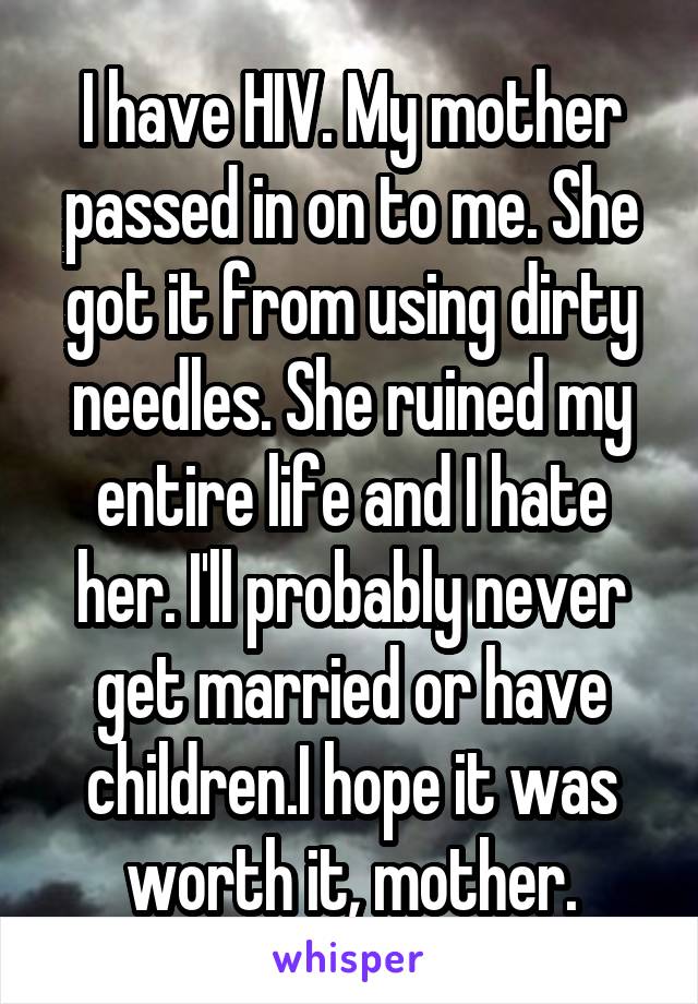 I have HIV. My mother passed in on to me. She got it from using dirty needles. She ruined my entire life and I hate her. I'll probably never get married or have children.I hope it was worth it, mother.