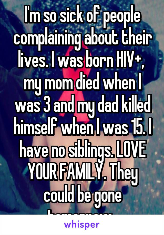 I'm so sick of people complaining about their lives. I was born HIV+,  my mom died when I was 3 and my dad killed himself when I was 15. I have no siblings. LOVE YOUR FAMILY. They could be gone tomorrow. 
