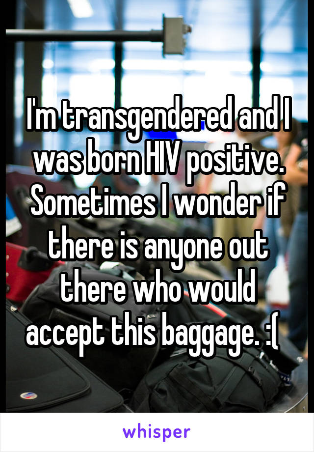 I'm transgendered and I was born HIV positive. Sometimes I wonder if there is anyone out there who would accept this baggage. :(  