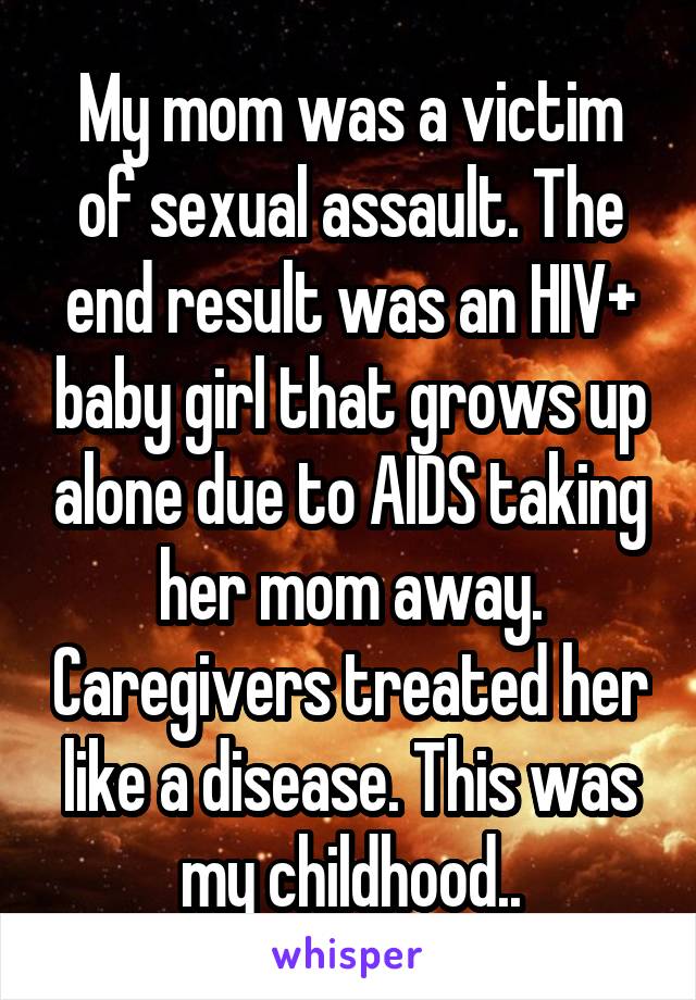 My mom was a victim of sexual assault. The end result was an HIV+ baby girl that grows up alone due to AIDS taking her mom away. Caregivers treated her like a disease. This was my childhood..