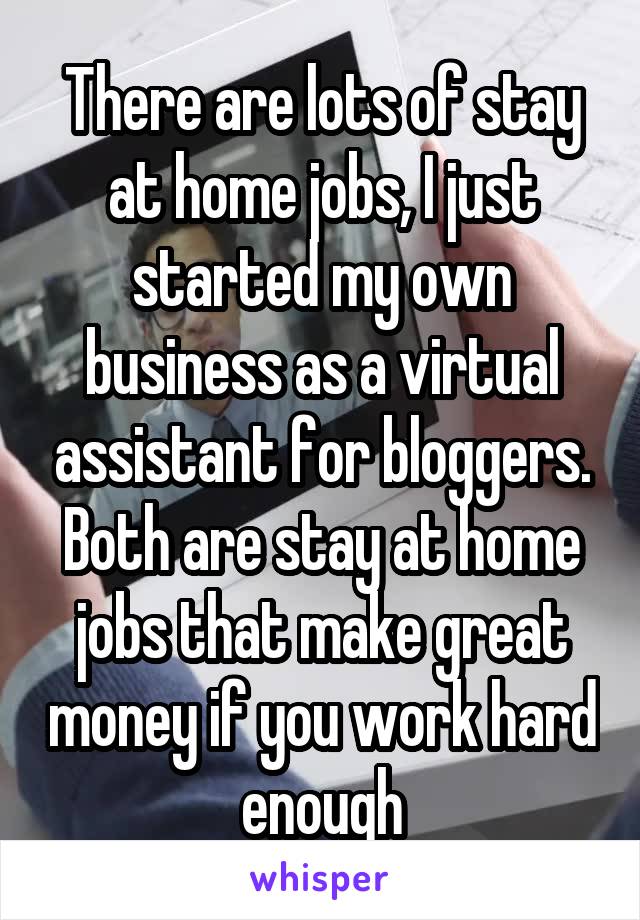 There are lots of stay at home jobs, I just started my own business as a virtual assistant for bloggers. Both are stay at home jobs that make great money if you work hard enough