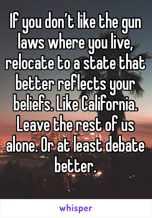 If you don’t like the gun laws where you live, relocate to a state that better reflects your beliefs. Like California. Leave the rest of us alone. Or at least debate better.