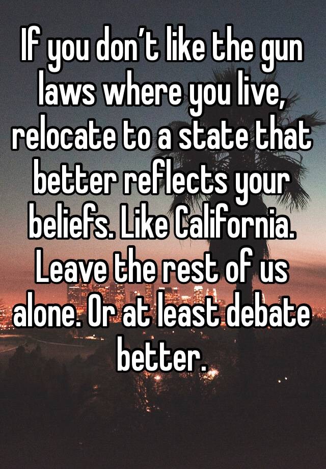 If you don’t like the gun laws where you live, relocate to a state that better reflects your beliefs. Like California. Leave the rest of us alone. Or at least debate better.