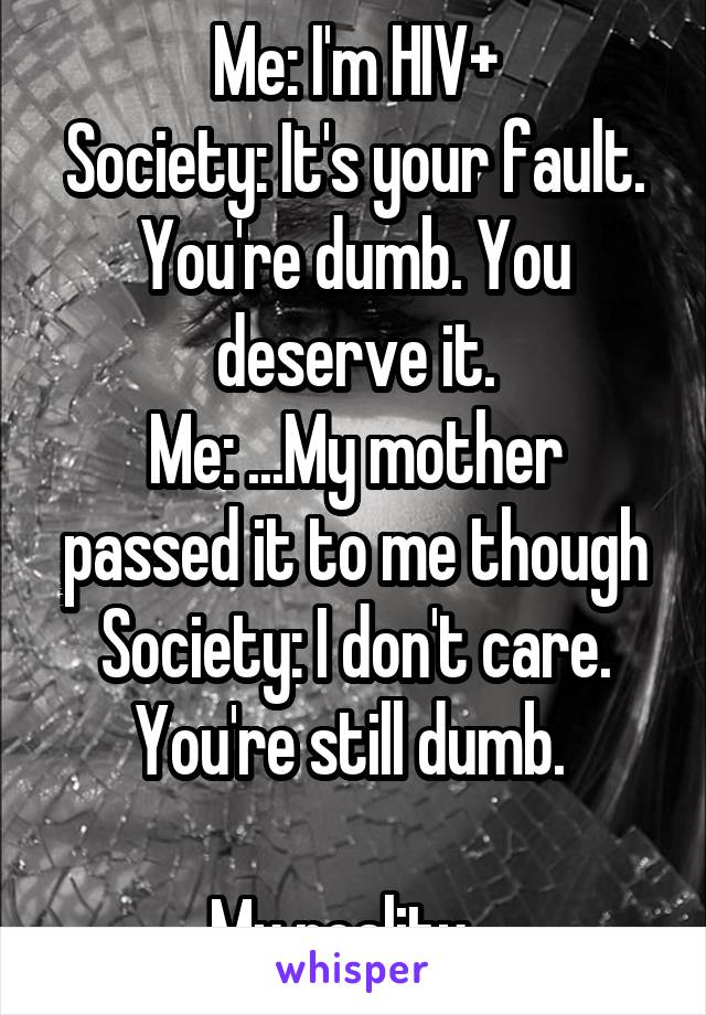 Me: I'm HIV+
Society: It's your fault. You're dumb. You deserve it.
Me: ...My mother passed it to me though
Society: I don't care. You're still dumb. 

My reality...