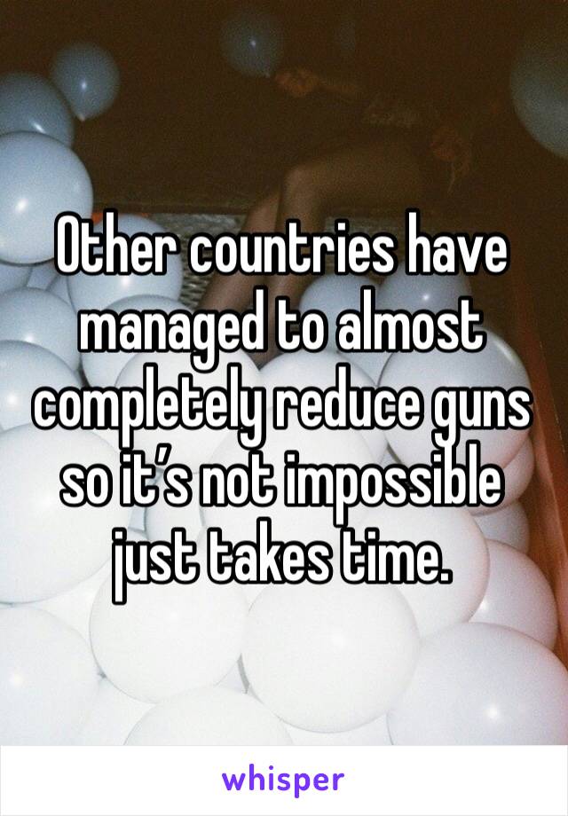 Other countries have managed to almost completely reduce guns so it’s not impossible just takes time.