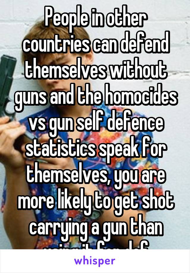 People in other countries can defend themselves without guns and the homocides vs gun self defence statistics speak for themselves, you are more likely to get shot carrying a gun than using it for def