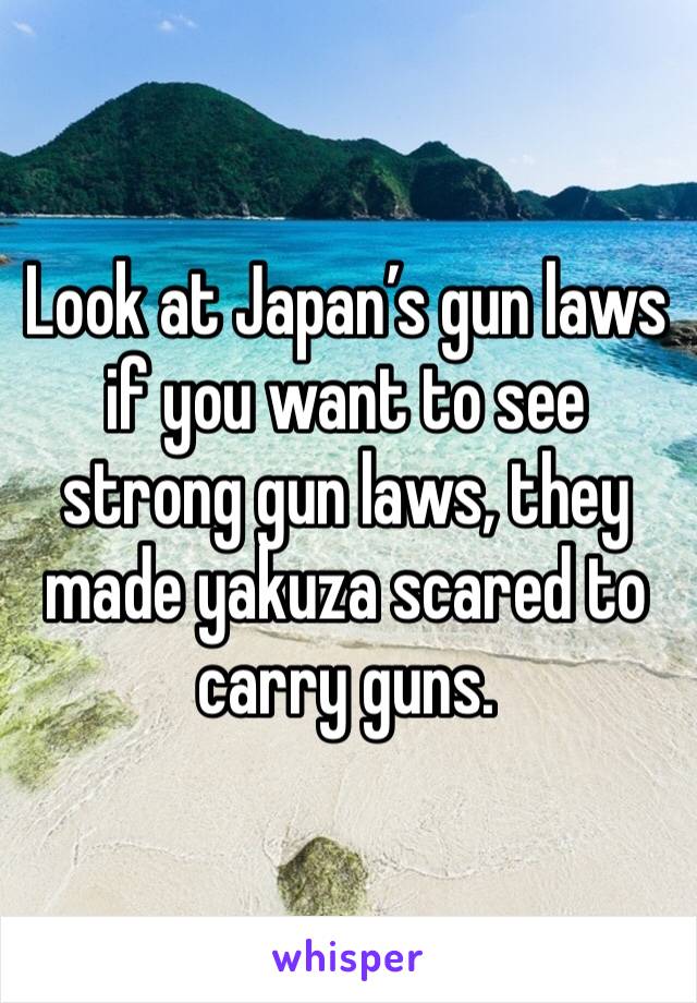 Look at Japan’s gun laws if you want to see strong gun laws, they made yakuza scared to carry guns.