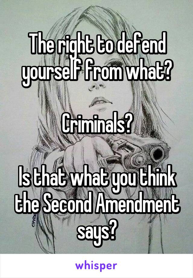 The right to defend yourself from what?

Criminals?

Is that what you think the Second Amendment says?