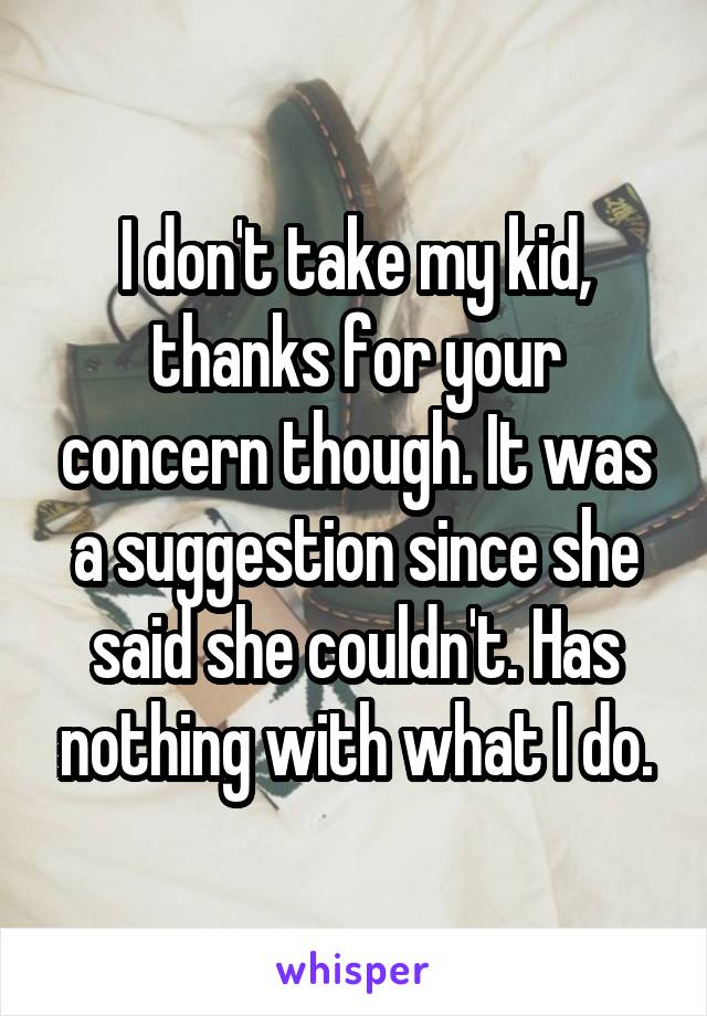 I don't take my kid, thanks for your concern though. It was a suggestion since she said she couldn't. Has nothing with what I do.