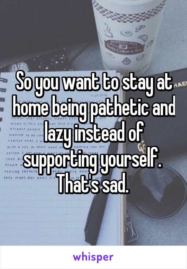 So you want to stay at home being pathetic and lazy instead of supporting yourself.  That's sad. 