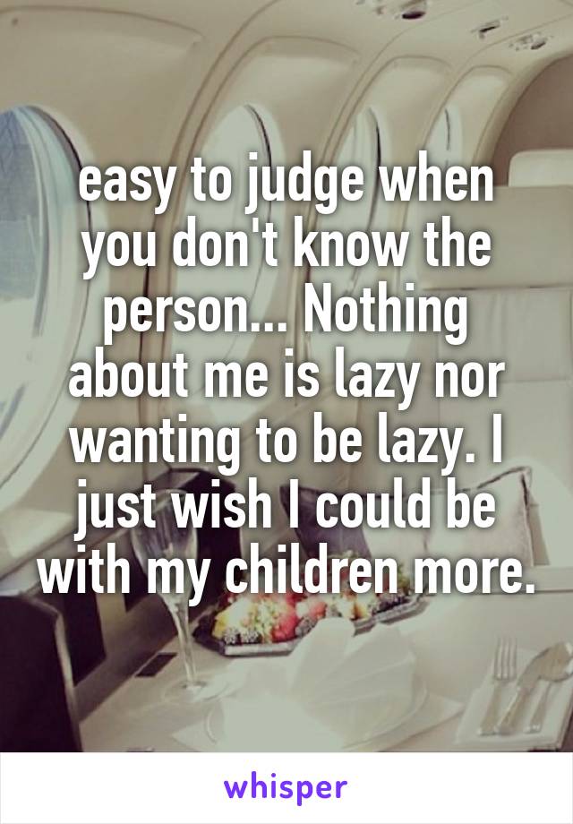 easy to judge when you don't know the person... Nothing about me is lazy nor wanting to be lazy. I just wish I could be with my children more. 