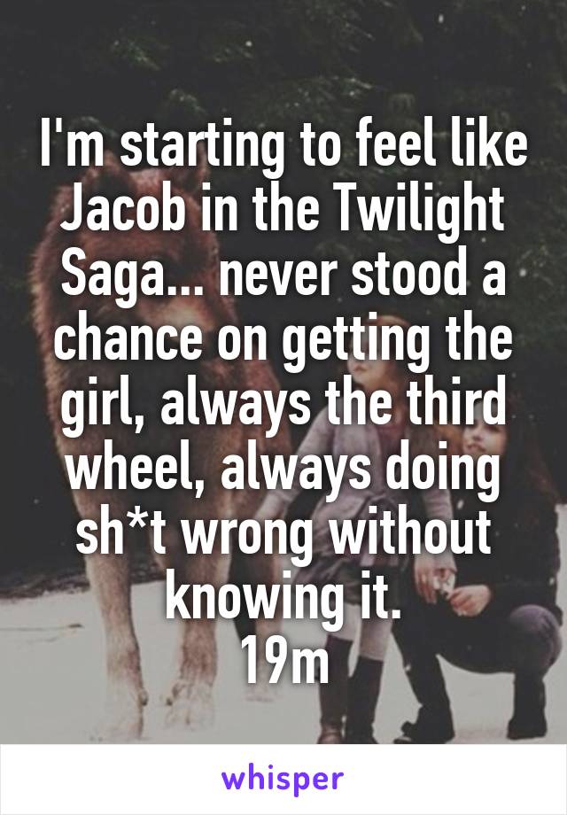 I'm starting to feel like Jacob in the Twilight Saga... never stood a chance on getting the girl, always the third wheel, always doing sh*t wrong without knowing it.
19m