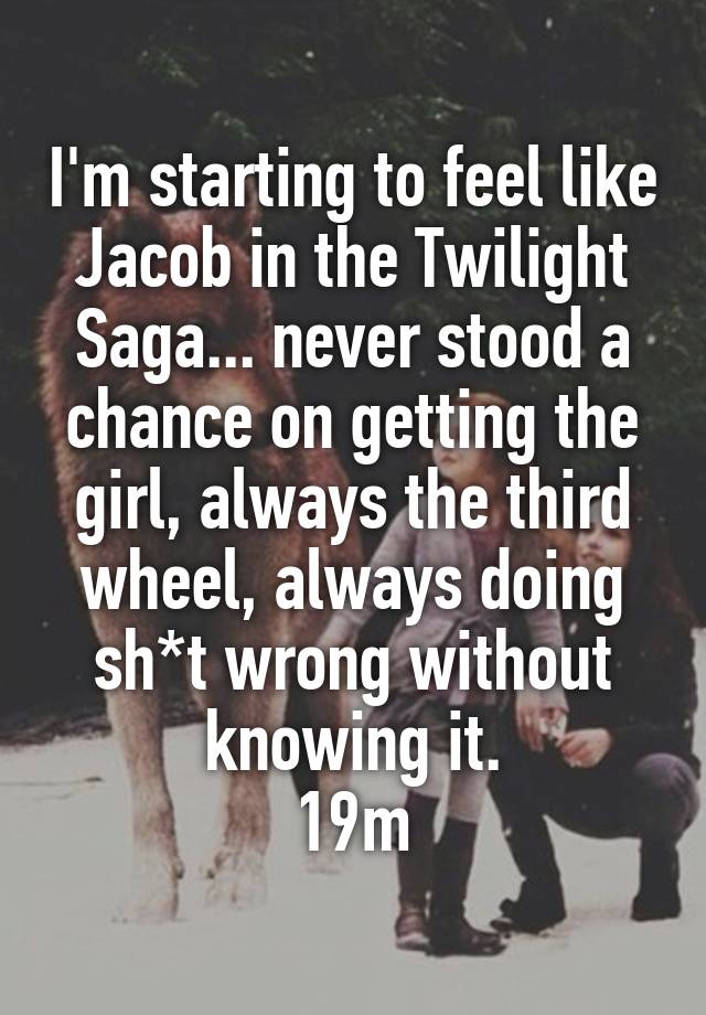 I'm starting to feel like Jacob in the Twilight Saga... never stood a chance on getting the girl, always the third wheel, always doing sh*t wrong without knowing it.
19m