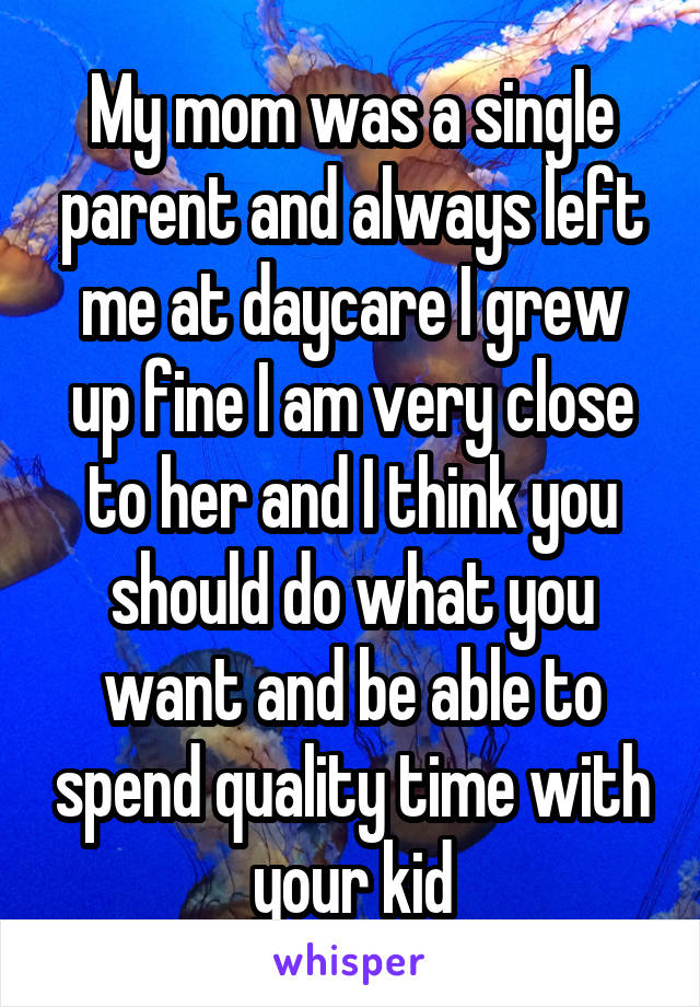 My mom was a single parent and always left me at daycare I grew up fine I am very close to her and I think you should do what you want and be able to spend quality time with your kid