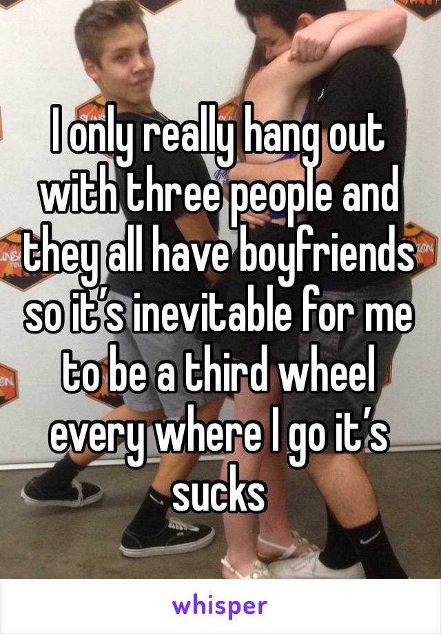 I only really hang out with three people and they all have boyfriends so it’s inevitable for me to be a third wheel every where I go it’s sucks 