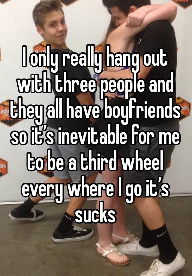 I only really hang out with three people and they all have boyfriends so it’s inevitable for me to be a third wheel every where I go it’s sucks 