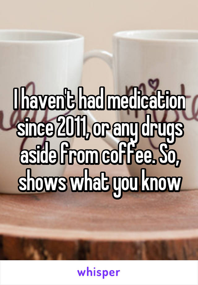 I haven't had medication since 2011, or any drugs aside from coffee. So, shows what you know