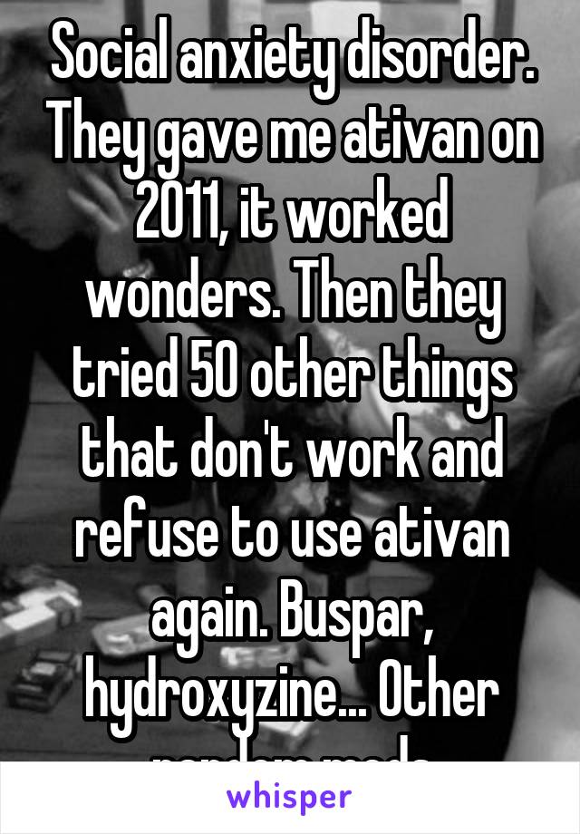 Social anxiety disorder. They gave me ativan on 2011, it worked wonders. Then they tried 50 other things that don't work and refuse to use ativan again. Buspar, hydroxyzine... Other random meds