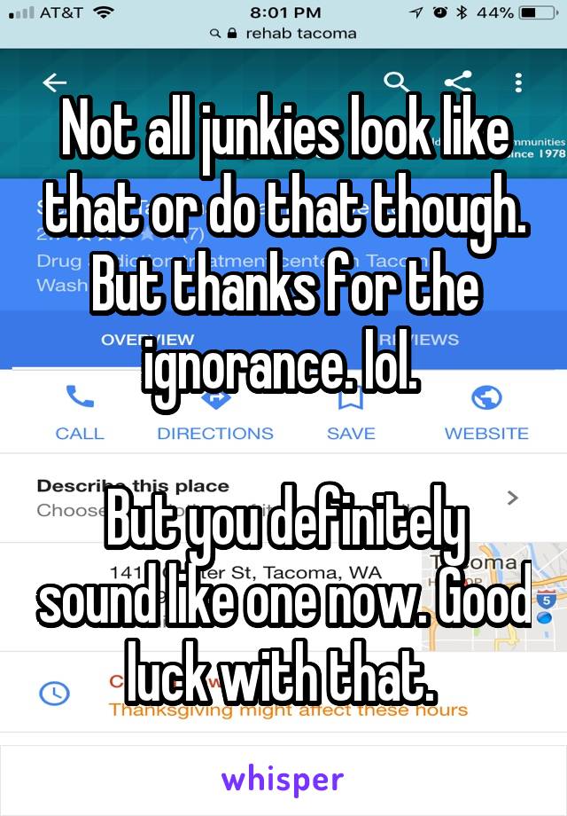 Not all junkies look like that or do that though. But thanks for the ignorance. lol. 

But you definitely sound like one now. Good luck with that. 