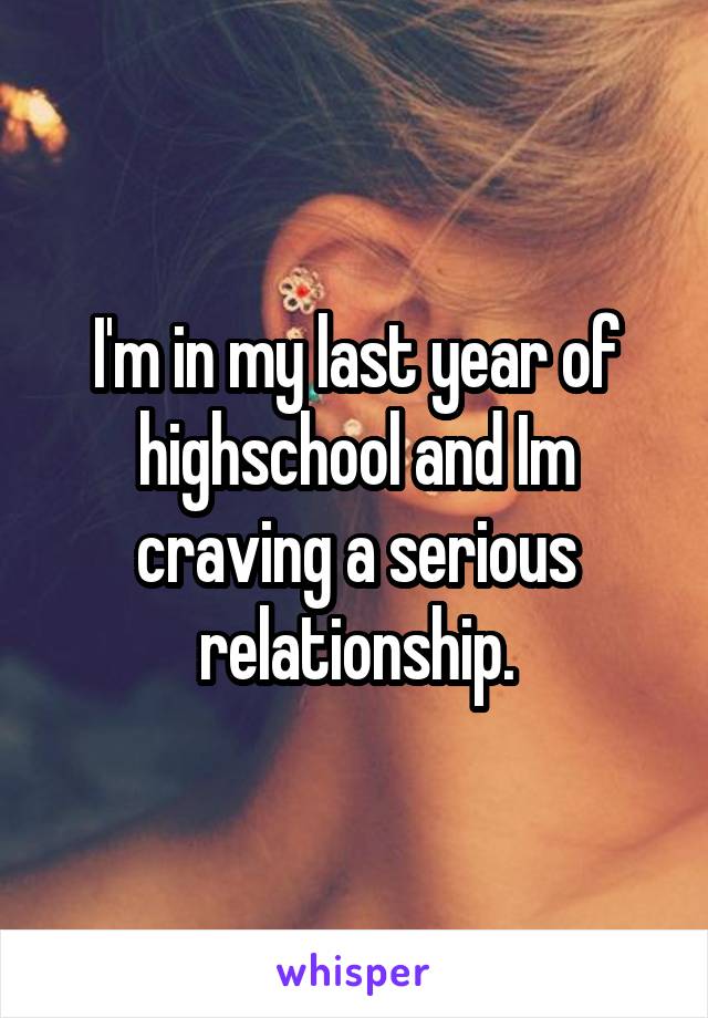 I'm in my last year of highschool and Im craving a serious relationship.