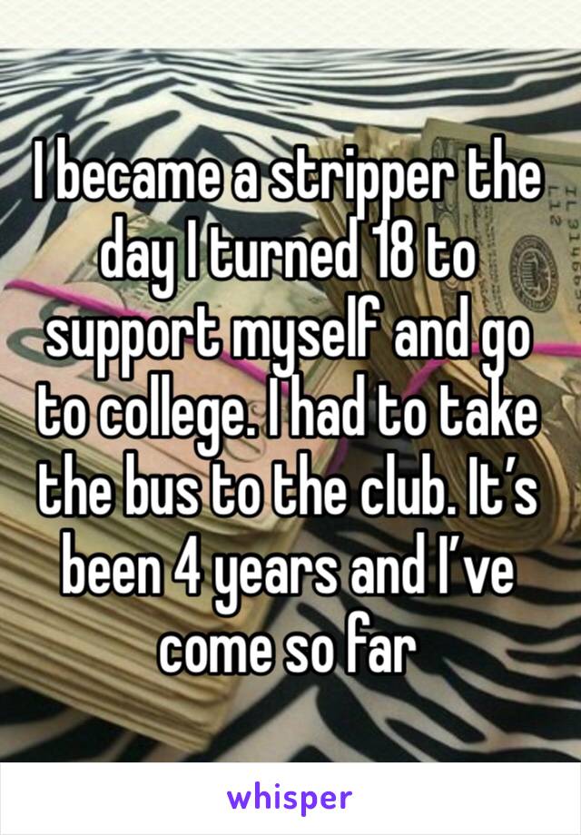 I became a stripper the day I turned 18 to support myself and go to college. I had to take the bus to the club. It’s been 4 years and I’ve come so far