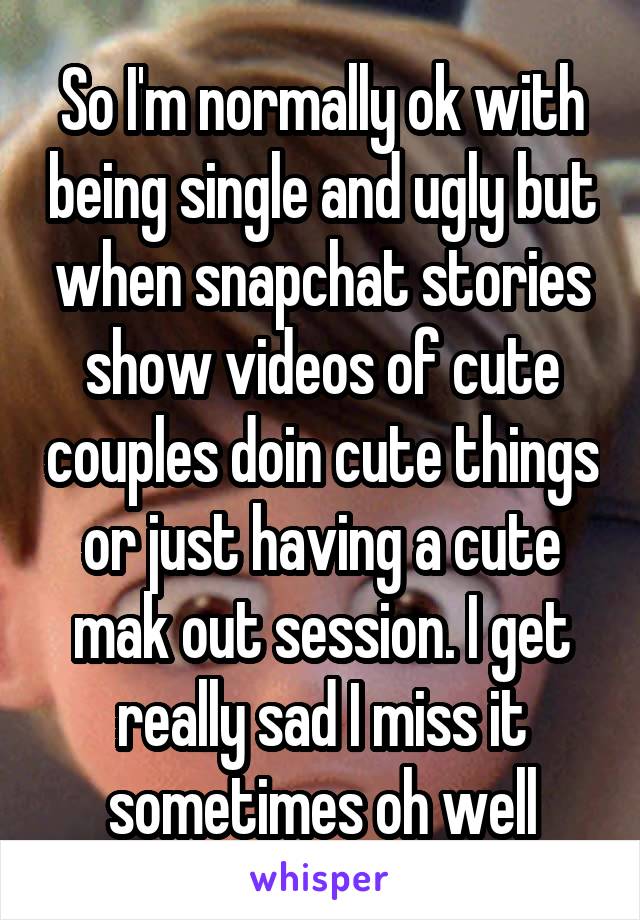 So I'm normally ok with being single and ugly but when snapchat stories show videos of cute couples doin cute things or just having a cute mak out session. I get really sad I miss it sometimes oh well