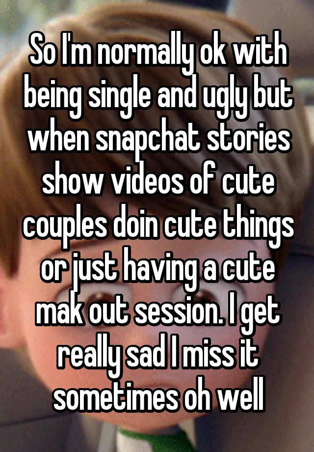 So I'm normally ok with being single and ugly but when snapchat stories show videos of cute couples doin cute things or just having a cute mak out session. I get really sad I miss it sometimes oh well