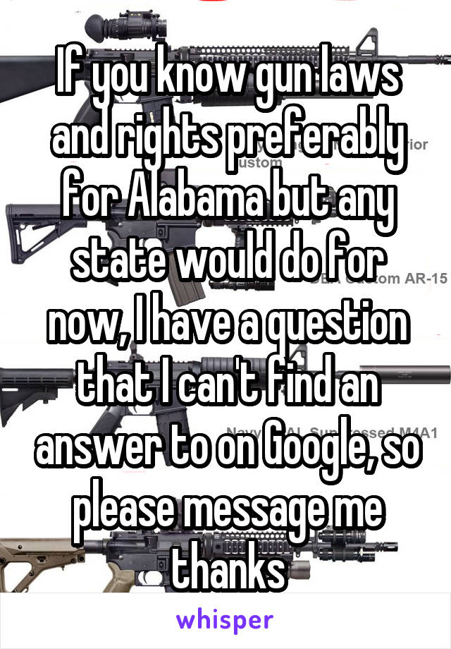 If you know gun laws and rights preferably for Alabama but any state would do for now, I have a question that I can't find an answer to on Google, so please message me thanks