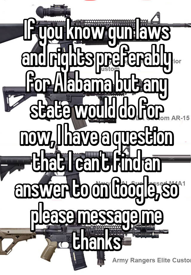 If you know gun laws and rights preferably for Alabama but any state would do for now, I have a question that I can't find an answer to on Google, so please message me thanks