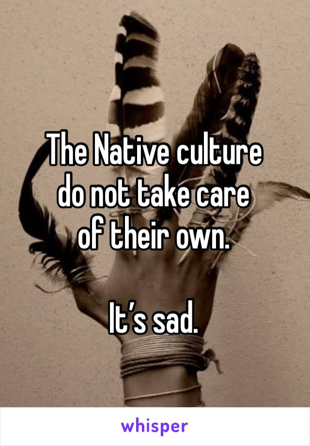 The Native culture 
do not take care 
of their own. 

It’s sad. 