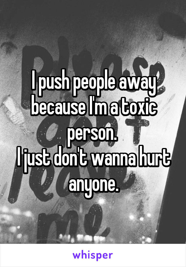 I push people away because I'm a toxic person. 
I just don't wanna hurt anyone.